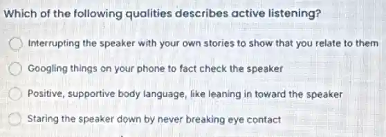 Which of the following qualities describes active listening?
Interrupting the speaker with your own stories to show that you relate to them
Googling things on your phone to fact check the speaker
Positive, supportive body language, like leaning in toward the speaker
Staring the speaker down by never breaking eye contact