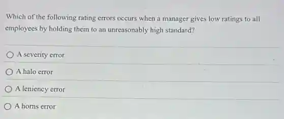 Which of the following rating errors occurs when a manager gives low ratings to all
employees by holding them to an unreasonably high standard?
A severity error
A halo error
A leniency error
A horns error
