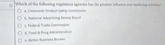 Which of the following regulatory agencies has the greatest Influence over marketing activities?
a. Consumer Product Safety Commission
b. National Advertising Review Board
c. Federal Trade Commission
d. Food 8 Drug Administration
e. Better Business Bureau