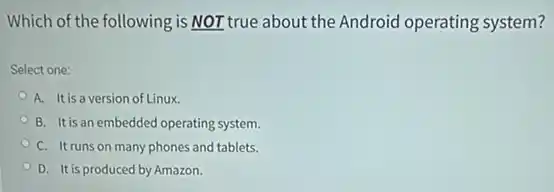 Which of the following is NOT true about the Android operating system?
Select one:
A. It is a version of Linux.
B. It is an embedded operating system.
C. It runs on many phones and tablets.
D. It is produced by Amazon.