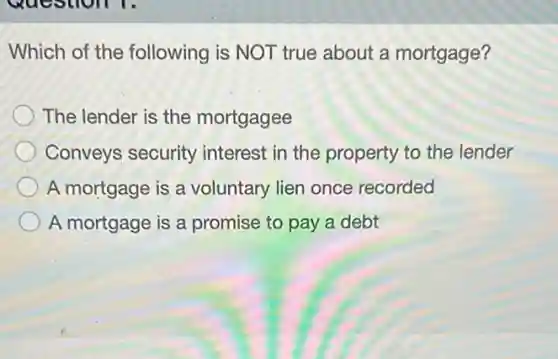 Which of the following is NOT true about a mortgage?
The lender is the mortgagee
Conveys security interest in the property to the lender
A mortgage is a voluntary lien once recorded
A mortgage is a promise to pay a debt