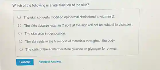 Which of the following is a vital function of the skin?
The skin converts modified epidermal cholesterol to vitamin D.
The skin absorbs vitamin C so that the skin will not be subject to diseases.
The skin aids in desiccation
The skin aids in the transport of materials throughout the body.
The cells of the epidermis store glucose as glycogen for energy.