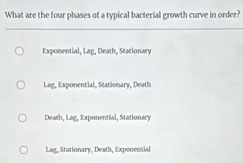 What are the four phases of a typical bacterial growth curve in order?
Exponential, Lag, Death Stationary
Lag, Exponential, Stationary, Death
Death, Lag, Exponentlal, Stationary
Lag, Stationary, Death,Exponential