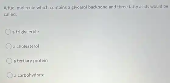 A fuel molecule which contains a glycerol backbone and three fatty acids would be
called:
a triglyceride
a cholesterol
a tertiary protein
a carbohydrate