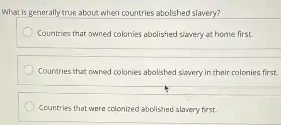 What is generally true about when countries abolished slavery?
Countries that owned colonies abolished slavery at home first.
Countries that owned colonies abolishec I slavery in their colonies first.
Countries that were colonized abolished slavery first.