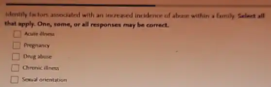 Identify factors associated with an increased incidence of abuse within a family. Select all
that apply. One, some or all responses may be correct.
Acute illness
Pregnancy
Drug abuse
Chronic illness
Sexual orientation