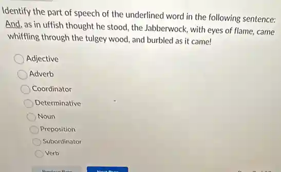 Identify the part of speech of the underlined word in the following sentence:
And, as in uffish thought he stood, the Jabberwock, with eyes of flame, came
whiffling through the tulgey wood, and burbled as it came!
Adjective
Adverb
Coordinator
Determinative
Noun
Preposition
Subordinator
Verb