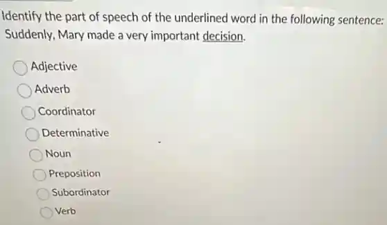 Identify the part of speech of the underlined word in the following sentence:
Suddenly, Mary made a very important decision.
Adjective
Adverb
Coordinator
Determinative
Noun
Preposition
Subordinator
Verb