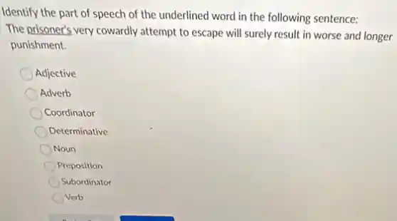Identify the part of speech of the underlined word in the following sentence:
The prisoner's very cowardly attempt to escape will surely result in worse and longer
punishment.
Adjective
Adverb
Coordinator
Determinative
Noun
Preposition
Subordinator
Verb