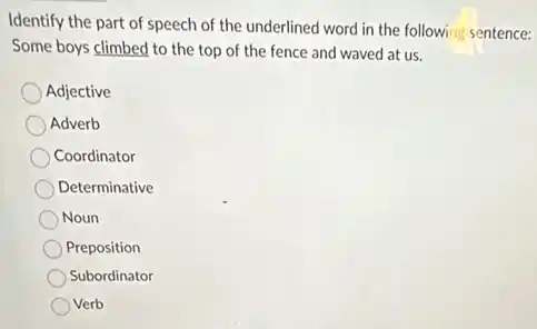 Identify the part of speech of the underlined word in the following sentence:
Some boys climbed to the top of the fence and waved at us.
Adjective
Adverb
Coordinator
Determinative
Noun
Preposition
Subordinator
Verb