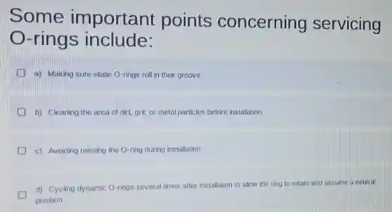 Some important points concerning servicing
-rings include:
a) Making sure static O-rings roll in their groove
b) Cleaning the area of dirt, grit, or metal particles before installation
c) Avoiding twisting the O-ring during installation
d) Cycling dynamic O-rings several times after installation to allow the ring to rotate and assume a neutral
position