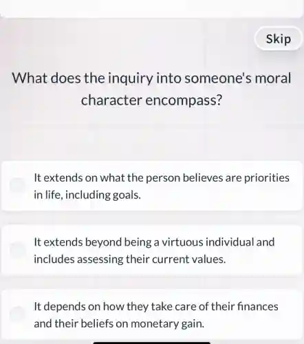 What does the inquiry into someone's moral
character encompass?
It extends on what the person believes are priorities
in life, including goals.
It extends beyond I being a virtuous individual and
includes assessing their current values.
It depends on how they take care of their finances
and their beliefs on monetary gain.