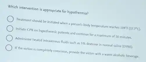 Which intervention is appropriate for hypothermia?
Treatment should be initiated when a person's body temperature reaches 104^circ F(37.7^circ C)
Initiate CPR on hypothermic patients and continue for a maximum of 10 minutes.
Administer heated intravenous fluids such as 5% destrose in normal saline (DSNS)
If the victim is completely conscious, provide the victim with a warm alcoholic beverage.