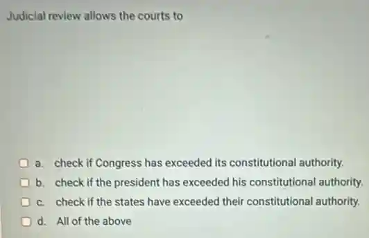 Judicial review allows the courts to
a. check if Congress has exceeded its constitutional authority.
b. check if the president has exceeded his constitutional authority.
c. check if the states have exceeded their constitutional authority.
D d. All of the above