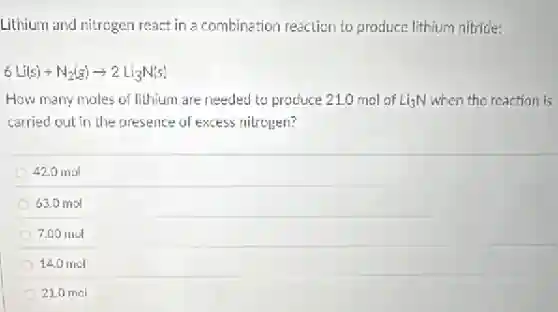 Lithium and nitrogen react in a combination reaction to produce lithium nitride:
6Li(s)+N_(2)(g)arrow 2Li_(3)N(s)
How many moles of lithium are needed to produce 21.0 mol of Li_(3)N when the reaction is
carried out in the presence of excess nitrogen?
42.0 mol
63.0 mol
7.00 mol
14.0 mol
21.0 mol
