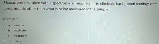 Measurements taken with a spectrometer require a __ to eliminate background readings from
components other than what is being measured in the sample.
Select one:
a. sample
b. replicate
c. treatment
d. blank