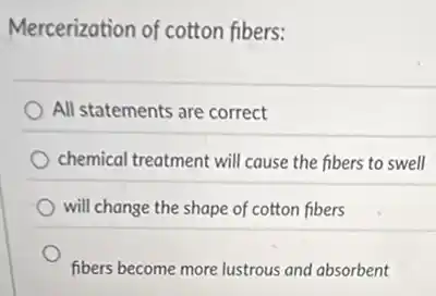 Mercerization of cotton fibers:
All statements are correct
chemical treatment will cause the fibers to swell
will change the shape of cotton fibers
fibers become more lustrous and absorbent