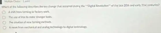 Multiple Choice 1 point
Which of the following describes the key change that occurred during the "Digital Revolution" of the late 20th and early 21st centuries?
A shift from farming to factory work.
The use of tron to make stronger tools.
The creation of new farming methods.
A move from mechanical and analog technology to digital technology.