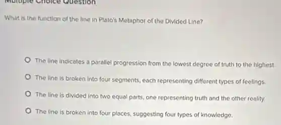 Multiple Choice Question
What is the function of the line in Plato's Metaphor of the Divided Line?
The line indicates a parallel progression from the lowest degree of truth to the highest.
The line is broken representing different types of feelings.
The line is divided into two equal parts.one representing truth and the other reality.
The line is broken into four places, suggesting four types of knowledge.
