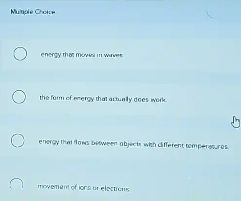 Multiple
energy that moves in waves.
the form of energy that actually does work.
energy that flows between objects with different temperatures.
movement of ions or electrons.