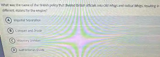 What was the name of the British policy that divided British officials into Old Whigs and radical Whigs resulting in
different visions for the empire?
A Impertal Separation
B Conquer and Divide
C Visionary Division
D Authoritarian Divide