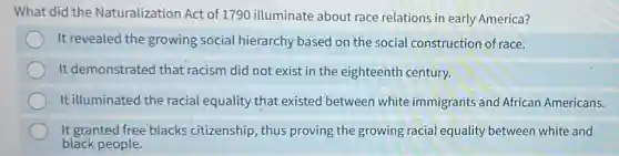 What did the Naturalization Act of 1790 illuminate about race relations in early America?
It revealed the growing social hierarchy based on the social construction of race.
It demonstrated that racism did not exist in the eighteenth century.
It illuminated the racial equality that existed between white immigrants and African Americans.
It granted free blacks citizenship, thus proving the growing racial equality between white and
black people.