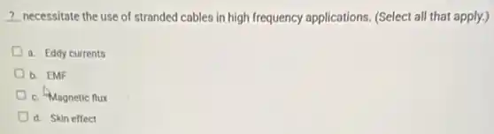 __ necessitate the use of stranded cables in high frequency applications. (Select all that apply.)
D a. Eddy currents
b. EMF
c. Magnetic flux
d. Skin effect