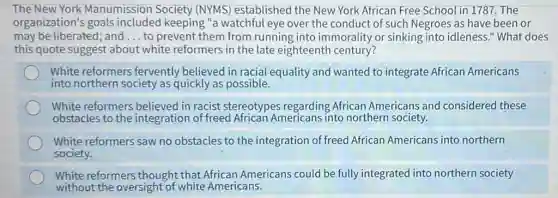 The New York Manumission Society (NYMS) established the New York African Free School in 1787. The
organization's goals included keeping "a watchful eye over the conduct of such Negroes as have been or
may be liberated; and __ to prevent them from running into immorality or sinking into idleness."What does
this quote suggest about white reformers in the late eighteenth century?
White reformers fervently believed in racial equality and wanted to integrate African Americans
into northern society as quickly as possible.
White reformers believed in racist stereotypes regarding African Americans and considered these
obstacles to the integration of freed African Americans into northern society.
White reformers saw no obstacles to the integration of freed African Americans into northern
society.
White reformers thought that African Americans could be fully integrated into northern society
without the oversight of white Americans.