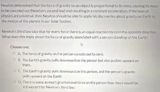 Newton determined that the force of gravity on an object is proportional to its mass causing its mass
to be canceled out (Newton's second law) and resulting in a constant acceleration. If the laws of
physics are universal, then Newton should be able to apply his discoveries about gravity on Earth to
the motion of the planets in our Solar System.
Newton's third law says that for every force there is an equal reaction force in the opposite direction.
What does this imply about the force of gravity associated with a person standing on the Earth?
Choose one:
A. The force of gravity on the person cancels out to zero.
B. The Earth's gravity pulls downward on the person but also pushes upward on
them.
C. The Earth's gravity pulls downward on the person, and the person's gravity
pulls upward on the Earth.
D. There is twice as much gravitational force on the person than there would be
if it weren't for Newton's third law.
