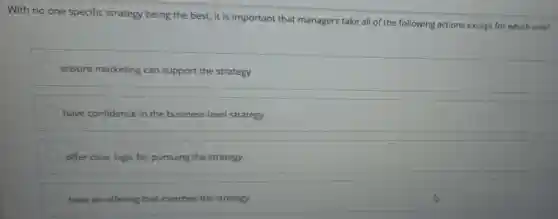 With no one specific strategy being the best, it is important that managers take all of the following actions except for which one?
ensure marketing can support the strategy
have confidence in the business-level strategy
offer clear logic for pursuing the strategy
have an offering that matches the strategy