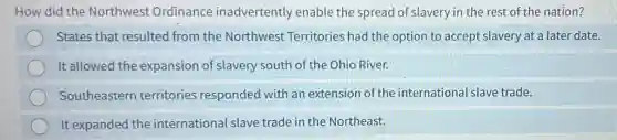 How did the Northwest Ordinance inadvertently enable the spread of slavery in the rest of the nation?
States that resulted from the Northwest Territories had the option to accept slavery at a later date.
It allowed the expansion of slavery south of the Ohio River.
Southeastern territories responded with an extension of the international slave trade.
It expanded the international slave trade in the Northeast.