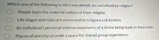 Which one of the following is not a way people are socialized by religion?
People learn the material culture of their religion.
Life stages and roles are connected to religious celebration.
An individual's personal internal experience of a divine being leads to their faith.
Places of worship provide a space for shared group experiences