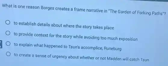 What is one reason Borges creates a frame narrative in "The Garden of Forking Paths"?
to establish details about where the story takes place
to provide context for the story while avoiding too much exposition
to explain what happened to Tsun's accomplice, Runeburg
to create a sense of urgency about whether or not Madden will catch Tsun