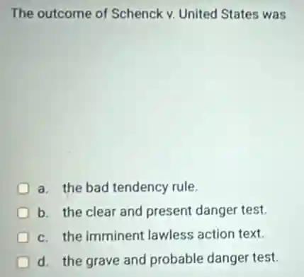 The outcome of Schenck v. United States was
a. the bad tendency rule.
b. the clear and present danger test.
c. the imminent lawless action text.
d. the grave and probable danger test.