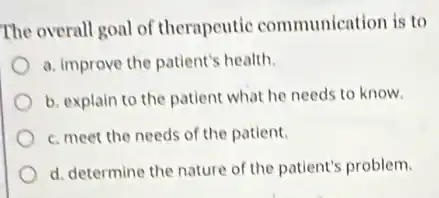 The overall goal of therapeutic communication is to
a. improve the patient's health.
b. explain to the patient what he needs to know.
c. meet the needs of the patient.
d. determine the nature of the patient's problem.