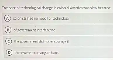 The pace of technological change in colonial America was slow because
A colonists had no need for technology
B of government interference
C the government did not encourage it
D there were too many artisans