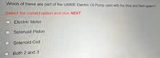 Which of these are part of the UA80E Electric Oil Pump used with the Stop and Start system?
Select the correct option and click NEXT.
Electric Motor
Solenoid Piston
Solenoid Coil
Both 2 and 3