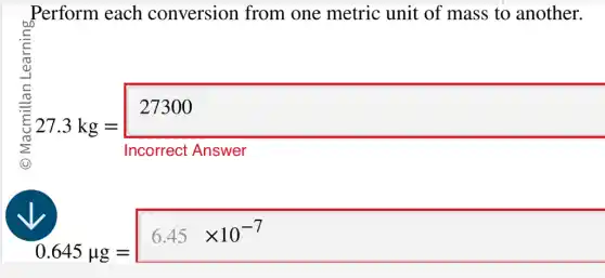 Perform each conversion from one metric unit of mass to another.
27.3kg=underbrace (27300)_(Incomeet.Mnswer)
0.645mu g=6.45times 10^-7