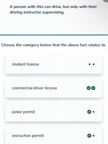 A person with this can drive , but only with their
driving instructor supervising.
Choose the category below that the above fact relates to.
student license
commercial driver license
junior permit
instruction permit