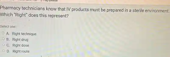 Pharmacy technicians know that IV products must be prepared in a sterile environment.
Which "Right" does this represent?
Select one:
A. Right technique
B. Right drug
C. Right dose
D. Right route