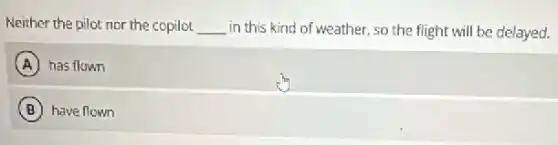 Neither the pilot nor the copilot __ in this kind of weather, so the flight will be delayed.
A has flown
B have flown