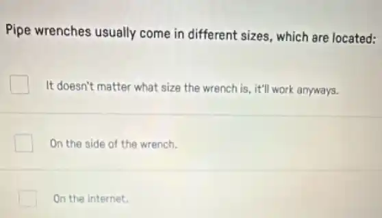 Pipe wrenches usually come in different sizes which are located:
It doesn't matter what size the wrench is it'll work anyways.
On the side of the wrench.
On the internet.