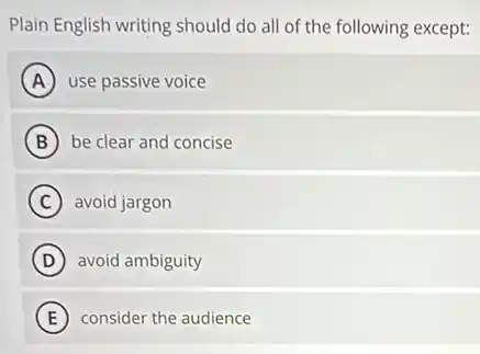 Plain English writing should do all of the following except:
A use passive voice
B be clear and concise
C avoid jargon
D ) avoid ambiguity
E ) consider the audience
