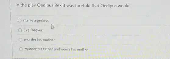 In the play Oedipus Rex it was foretold that Oedipus would
marry a godess
live forever
murder his mother
murder his father and marry his mother