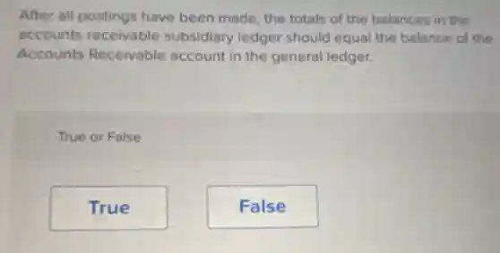 After all postings have been made the totals of the balances in the
accounts receivable subsidiary ledger should equal the balance of the
Accounts Receivable account in the general ledger.
True or False
True
False