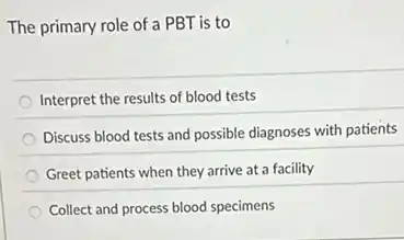 The primary role of a PBT is to
Interpret the results of blood tests
Discuss blood tests and possible diagnoses with patients
Greet patients when they arrive at a facility
Collect and process blood specimens