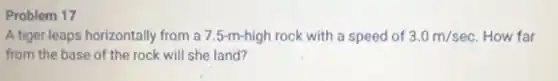 Problem 17
A tiger leaps horizontally from a 7.5-m-high rock with a speed of 3.0m/sec How far
from the base of the rock will she land?