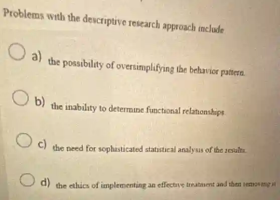 Problems with the descriptive research approach include
a) the possibility of oversimplifying the behavior pattern.
b) the inability to determine functional relationships.
C) the need for sophisticated statistical analysis of the results.
d) the ethics of implementing an effective treatment and then remoting it