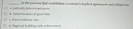 __
is the process that establishes a contract's implied agreements and obligations.
a. Judicially determined terms
b. Determination of good faith
c. Parol evidence rule
d. Regional building code enforcement