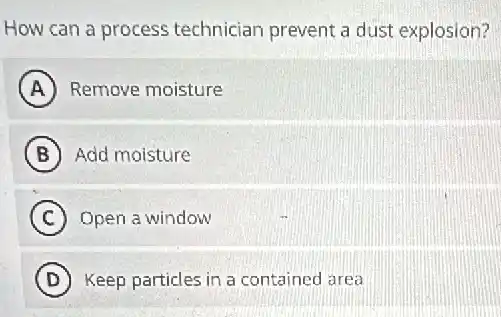 How can a process technician prevent a dust explosion?
A Remove moisture
B Add moisture
C Open a window
D Keep particles in a contained area